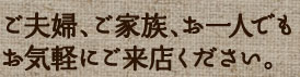 ご夫婦、ご家族、お一人でもお気軽にご来店ください。