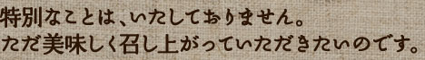 特別なことは、いたしておりません。ただ美味しく召し上がっていただきたいのです。